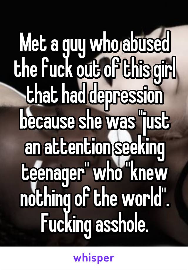 Met a guy who abused the fuck out of this girl that had depression because she was "just an attention seeking teenager" who "knew nothing of the world". Fucking asshole.