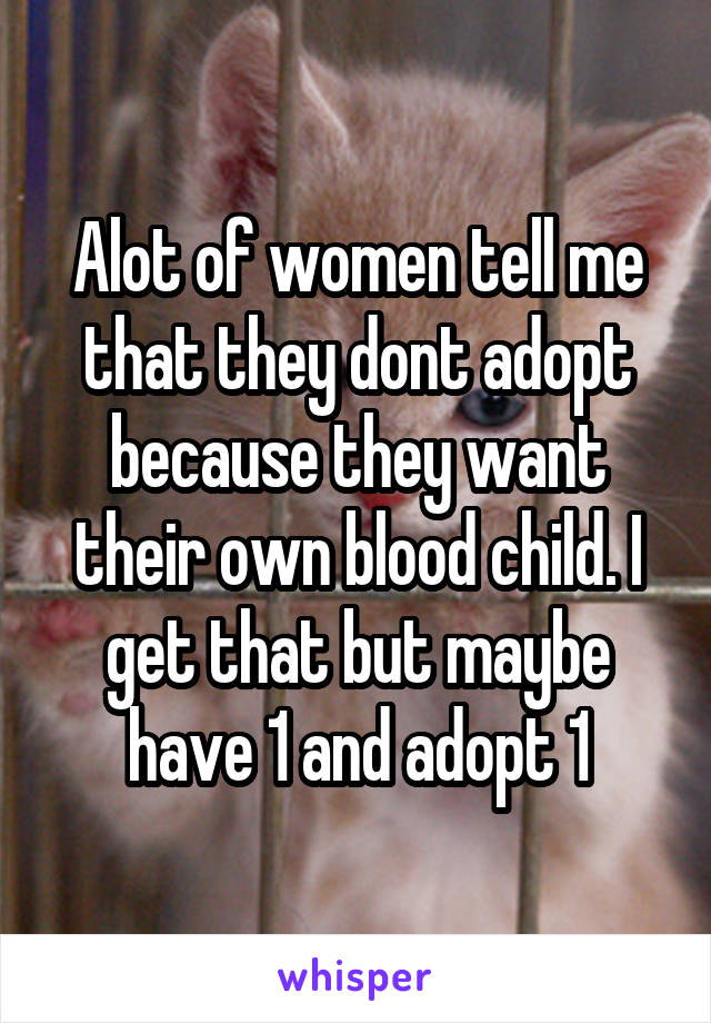 Alot of women tell me that they dont adopt because they want their own blood child. I get that but maybe have 1 and adopt 1