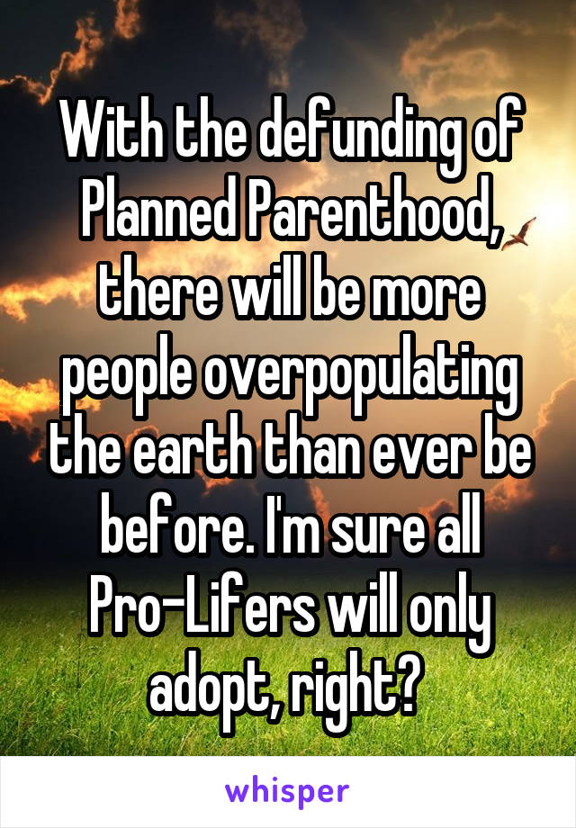 With the defunding of Planned Parenthood, there will be more people overpopulating the earth than ever be before. I'm sure all Pro-Lifers will only adopt, right? 