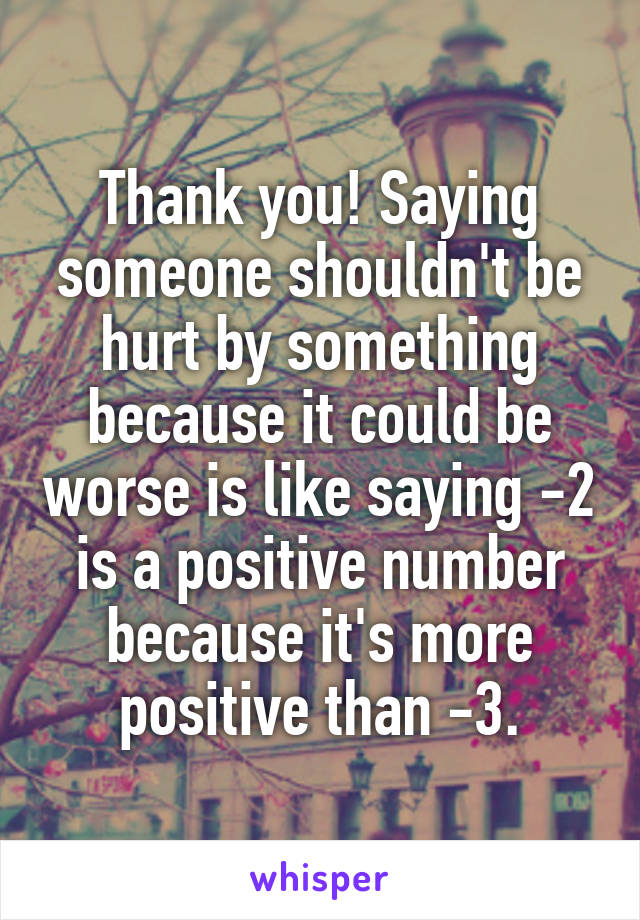Thank you! Saying someone shouldn't be hurt by something because it could be worse is like saying -2 is a positive number because it's more positive than -3.