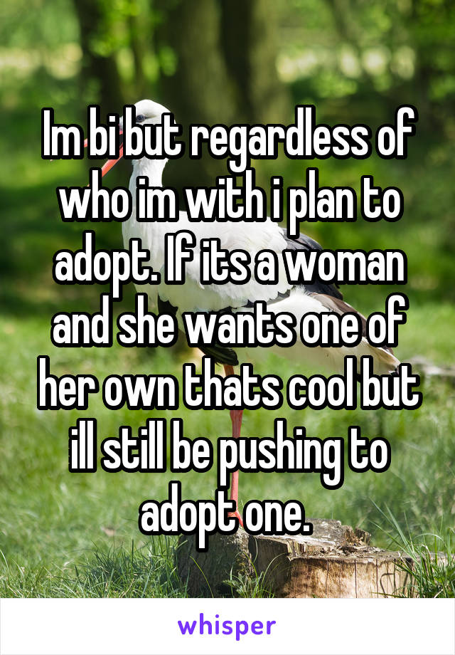 Im bi but regardless of who im with i plan to adopt. If its a woman and she wants one of her own thats cool but ill still be pushing to adopt one. 