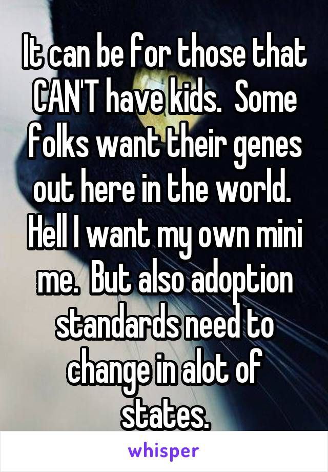 It can be for those that CAN'T have kids.  Some folks want their genes out here in the world.  Hell I want my own mini me.  But also adoption standards need to change in alot of states.