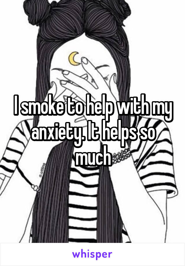 I smoke to help with my anxiety. It helps so much