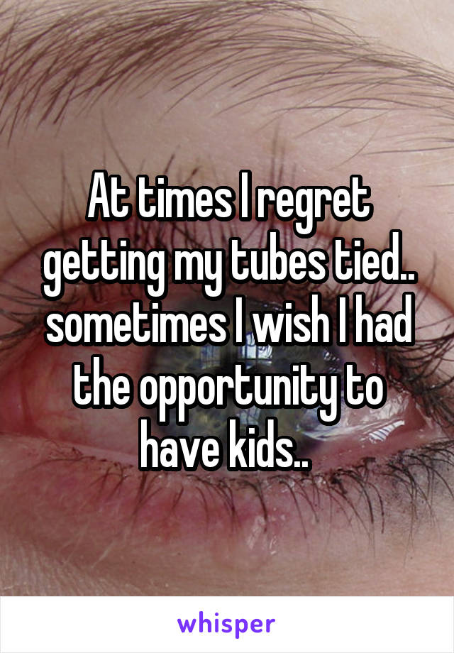 At times I regret getting my tubes tied.. sometimes I wish I had the opportunity to have kids.. 