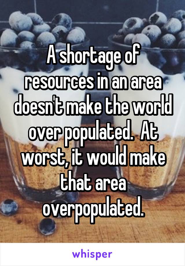 A shortage of resources in an area doesn't make the world over populated.  At worst, it would make that area overpopulated.