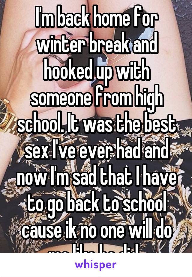 I'm back home for winter break and hooked up with someone from high school. It was the best sex I've ever had and now I'm sad that I have to go back to school cause ik no one will do me like he did. 