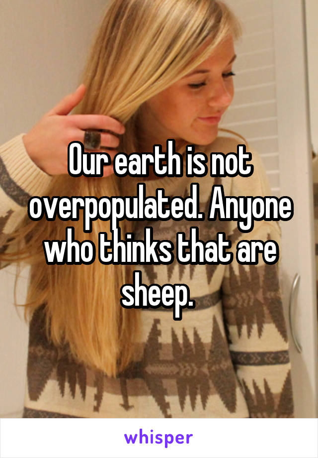 Our earth is not overpopulated. Anyone who thinks that are sheep. 