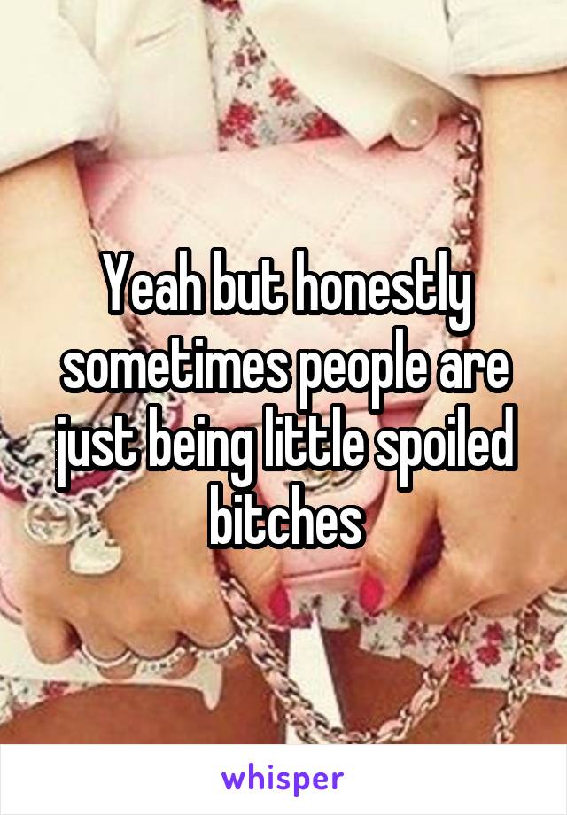 Yeah but honestly sometimes people are just being little spoiled bitches