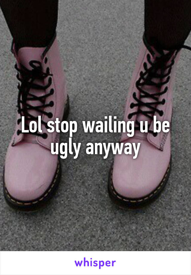 Lol stop wailing u be ugly anyway