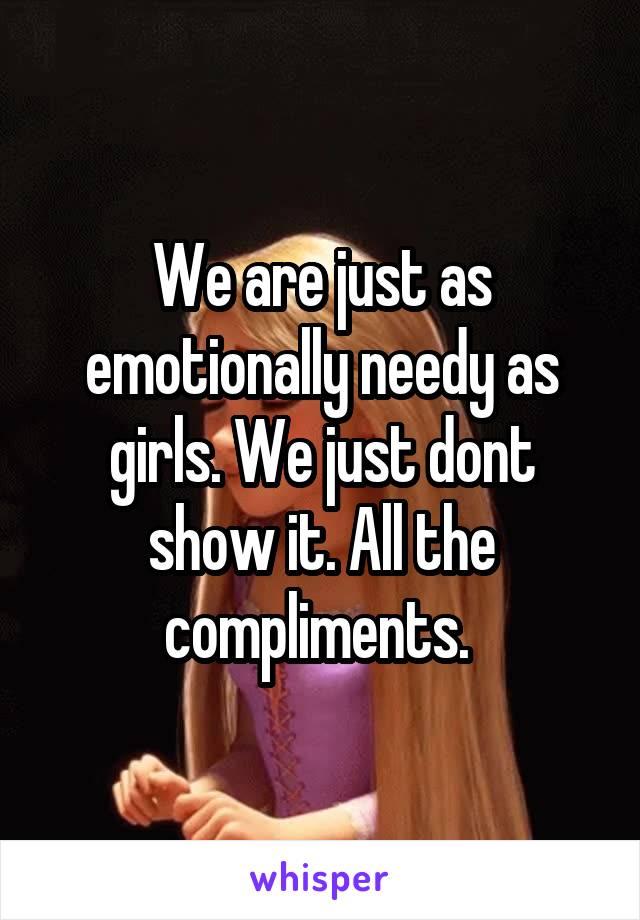 We are just as emotionally needy as girls. We just dont show it. All the compliments. 