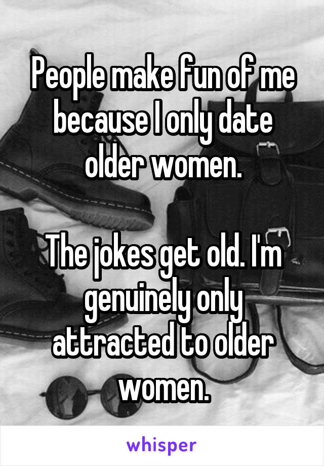 People make fun of me because I only date older women.

The jokes get old. I'm genuinely only attracted to older women.