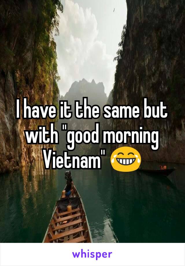 I have it the same but with "good morning Vietnam" 😂