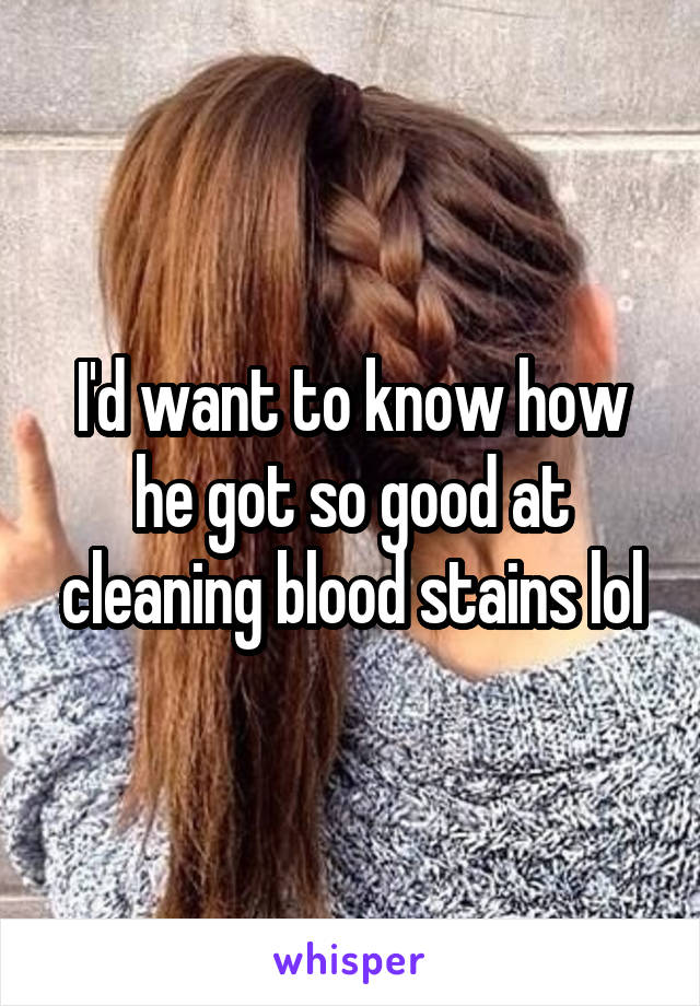 I'd want to know how he got so good at cleaning blood stains lol