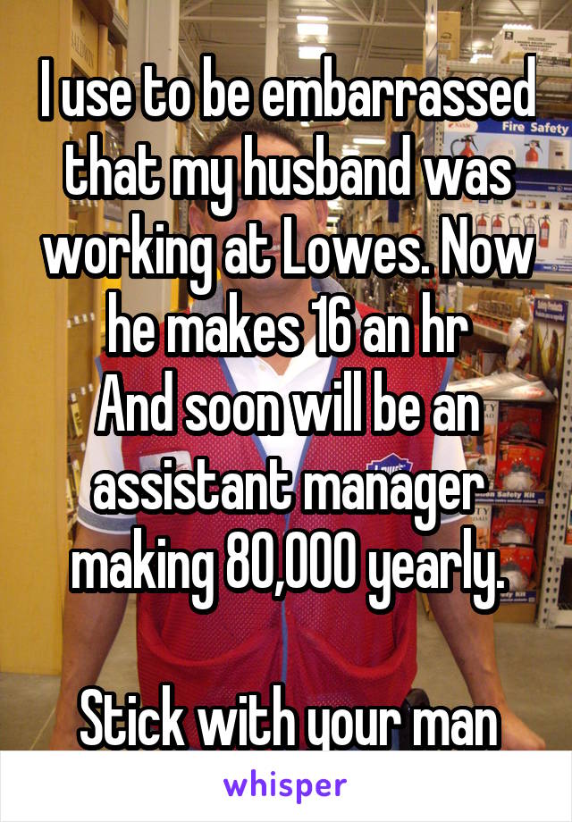 I use to be embarrassed that my husband was working at Lowes. Now he makes 16 an hr
And soon will be an assistant manager making 80,000 yearly.

Stick with your man