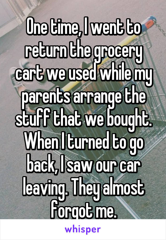 One time, I went to return the grocery cart we used while my parents arrange the stuff that we bought. When I turned to go back, I saw our car leaving. They almost forgot me.