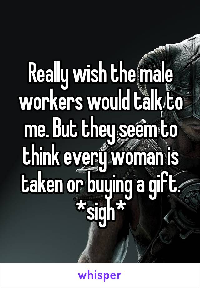 Really wish the male workers would talk to me. But they seem to think every woman is taken or buying a gift. *sigh*