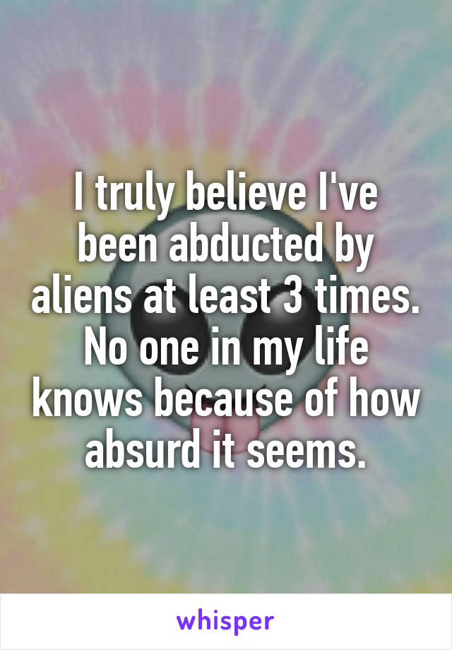 I truly believe I've been abducted by aliens at least 3 times. No one in my life knows because of how absurd it seems.