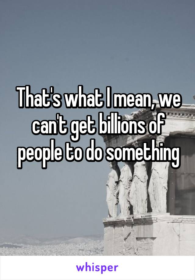 That's what I mean, we can't get billions of people to do something
