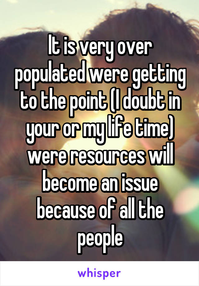 It is very over populated were getting to the point (I doubt in your or my life time) were resources will become an issue because of all the people