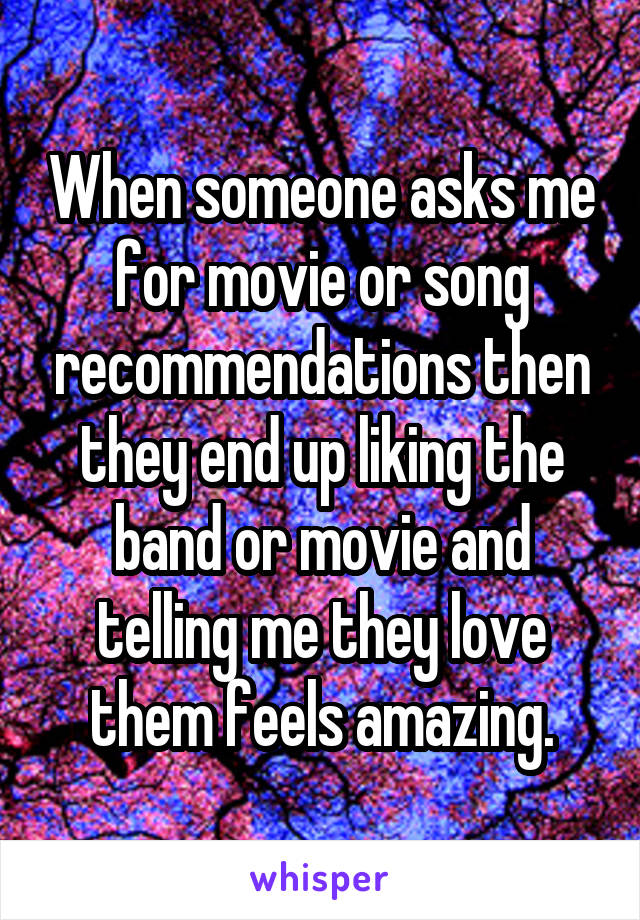When someone asks me for movie or song recommendations then they end up liking the band or movie and telling me they love them feels amazing.