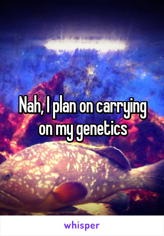 Nah, I plan on carrying on my genetics