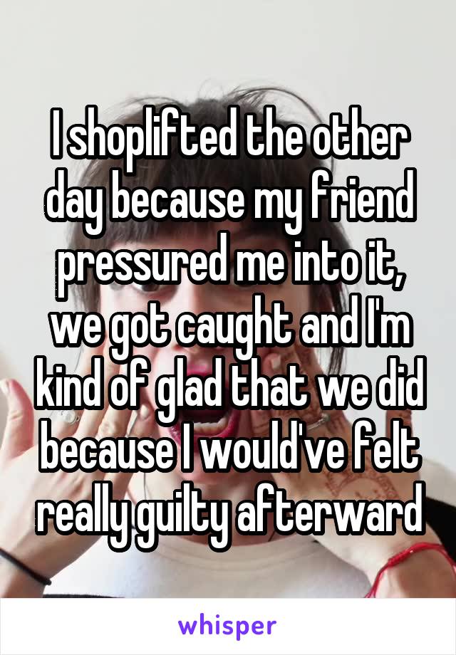 I shoplifted the other day because my friend pressured me into it, we got caught and I'm kind of glad that we did because I would've felt really guilty afterward