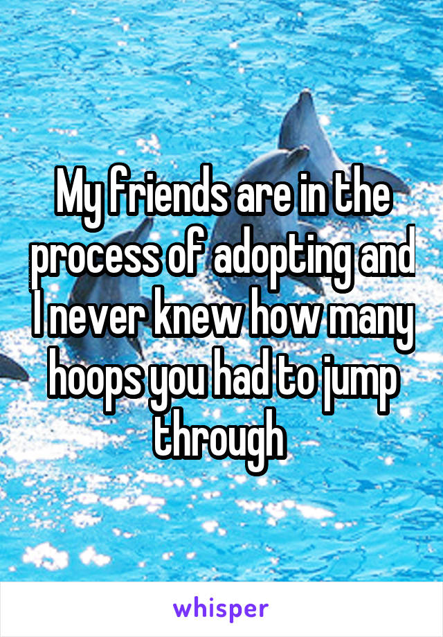 My friends are in the process of adopting and I never knew how many hoops you had to jump through 