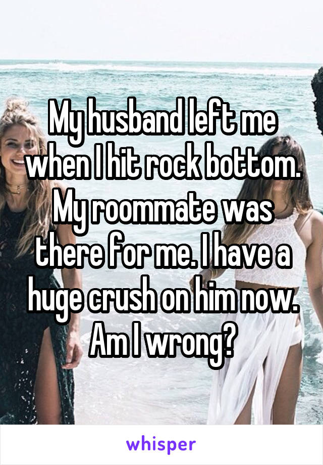 My husband left me when I hit rock bottom. My roommate was there for me. I have a huge crush on him now. Am I wrong?