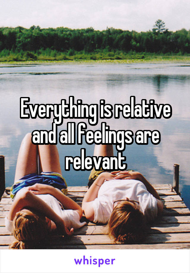 Everything is relative and all feelings are relevant