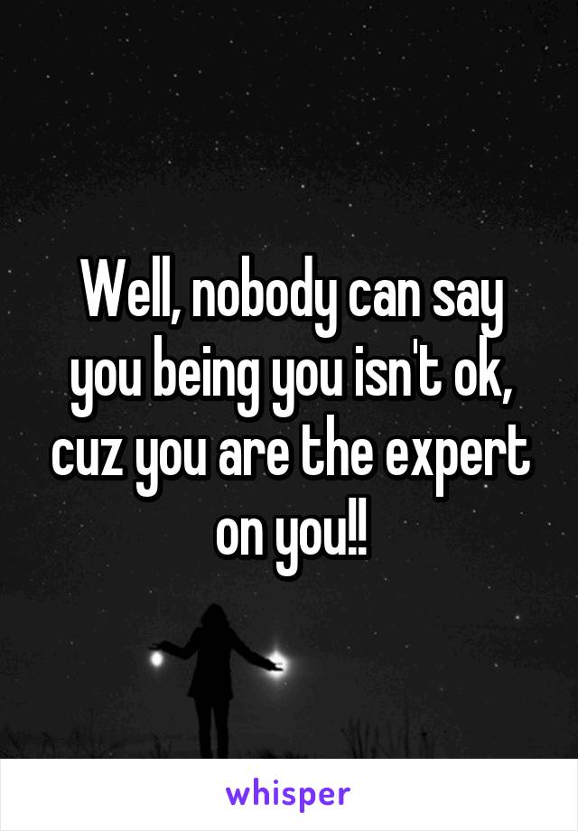 Well, nobody can say you being you isn't ok, cuz you are the expert on you!!