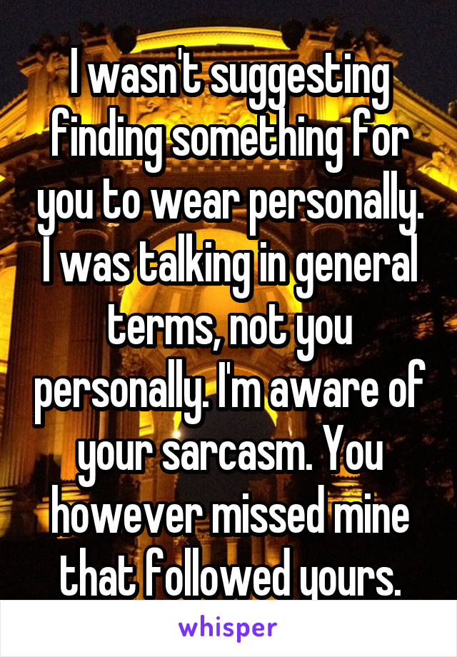 I wasn't suggesting finding something for you to wear personally. I was talking in general terms, not you personally. I'm aware of your sarcasm. You however missed mine that followed yours.