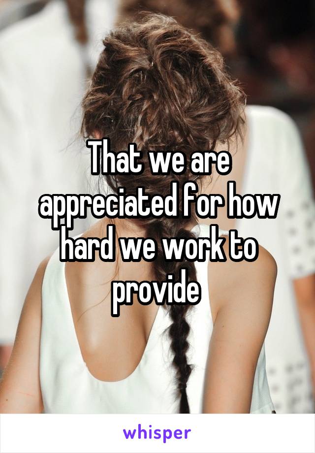 That we are appreciated for how hard we work to provide 