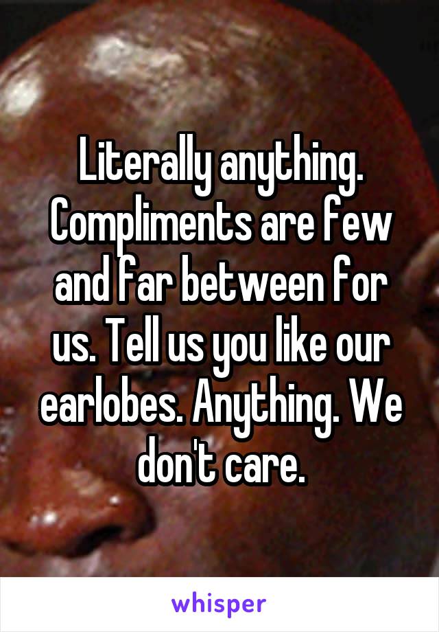 Literally anything. Compliments are few and far between for us. Tell us you like our earlobes. Anything. We don't care.