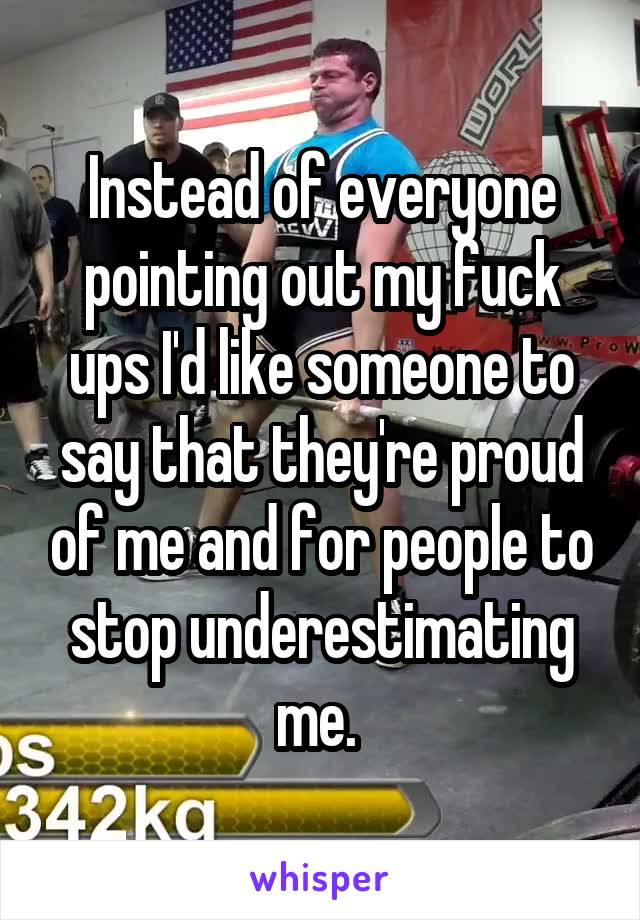 Instead of everyone pointing out my fuck ups I'd like someone to say that they're proud of me and for people to stop underestimating me. 