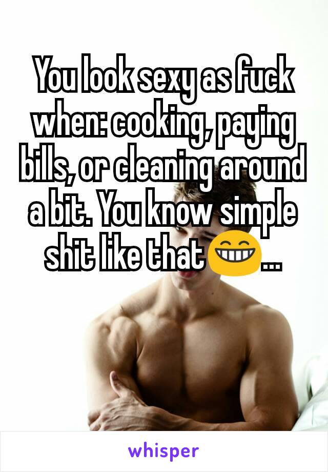 You look sexy as fuck when: cooking, paying bills, or cleaning around a bit. You know simple shit like that😁...