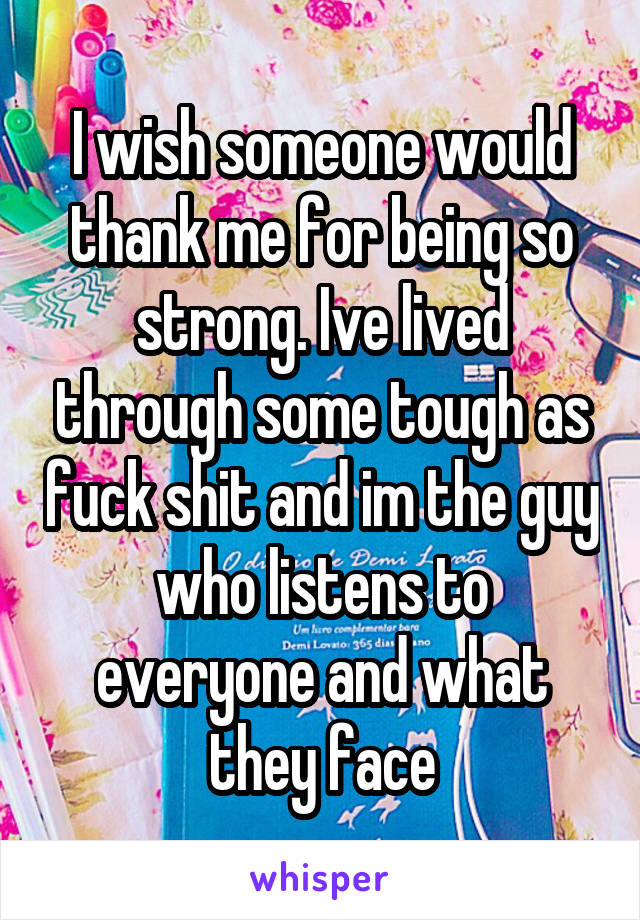 I wish someone would thank me for being so strong. Ive lived through some tough as fuck shit and im the guy who listens to everyone and what they face