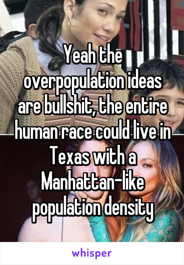 Yeah the overpopulation ideas are bullshit, the entire human race could live in Texas with a Manhattan-like population density