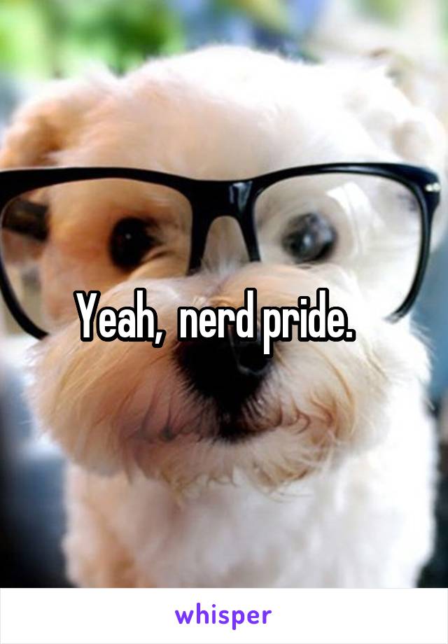 Yeah,  nerd pride.   