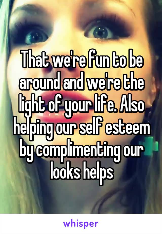 That we're fun to be around and we're the light of your life. Also helping our self esteem by complimenting our looks helps