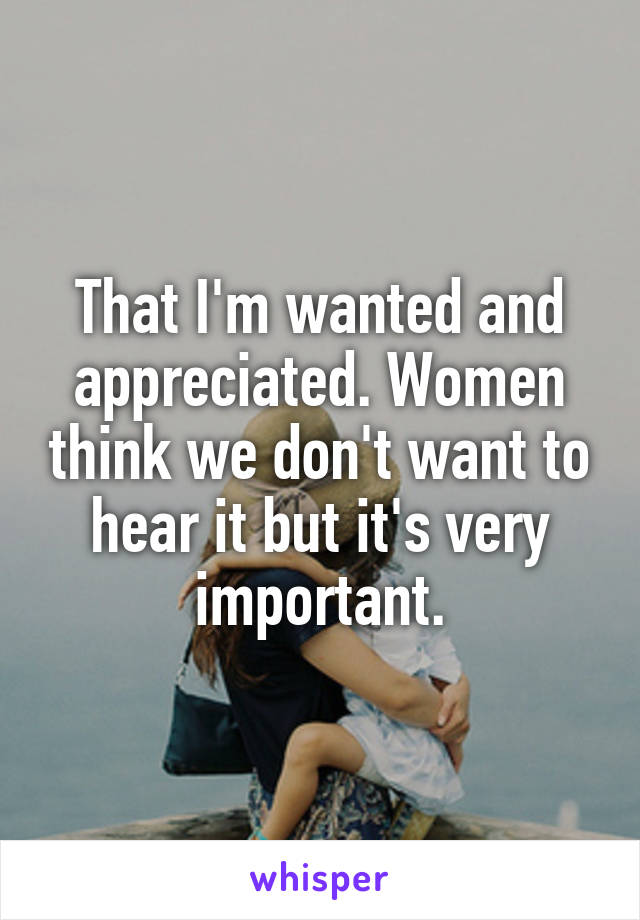 That I'm wanted and appreciated. Women think we don't want to hear it but it's very important.
