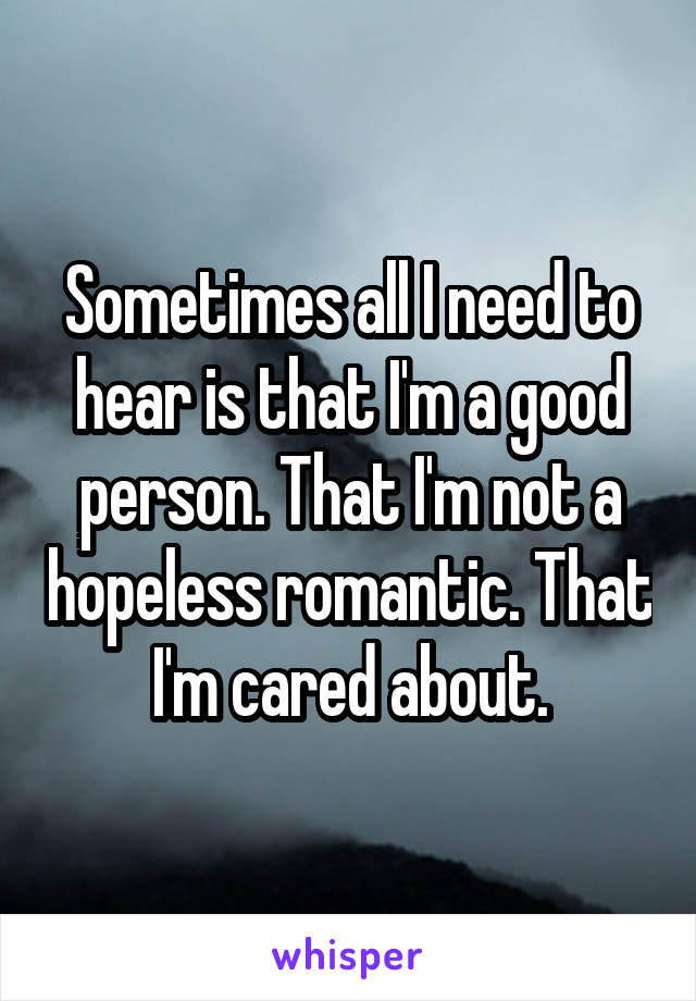 Sometimes all I need to hear is that I'm a good person. That I'm not a hopeless romantic. That I'm cared about.
