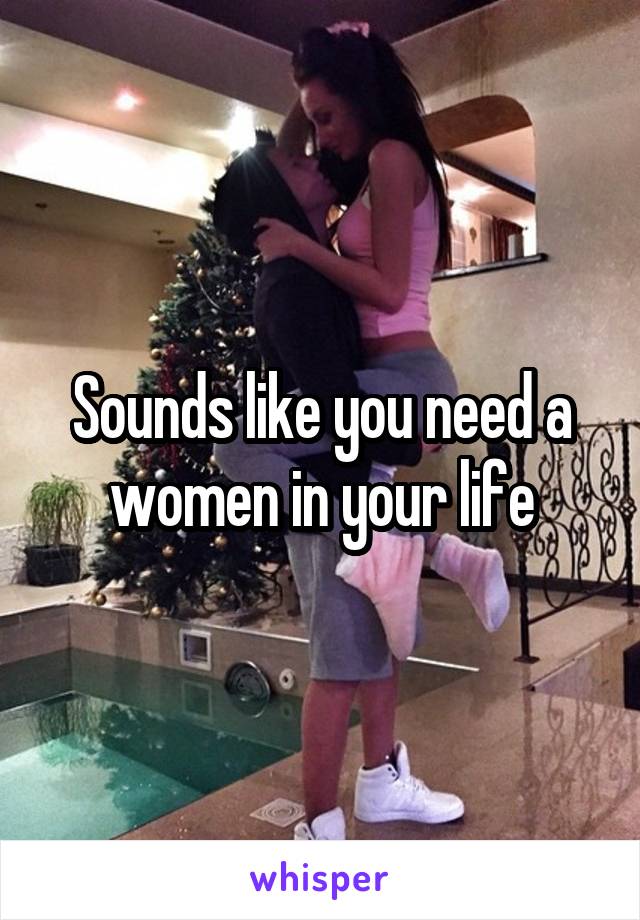 Sounds like you need a women in your life