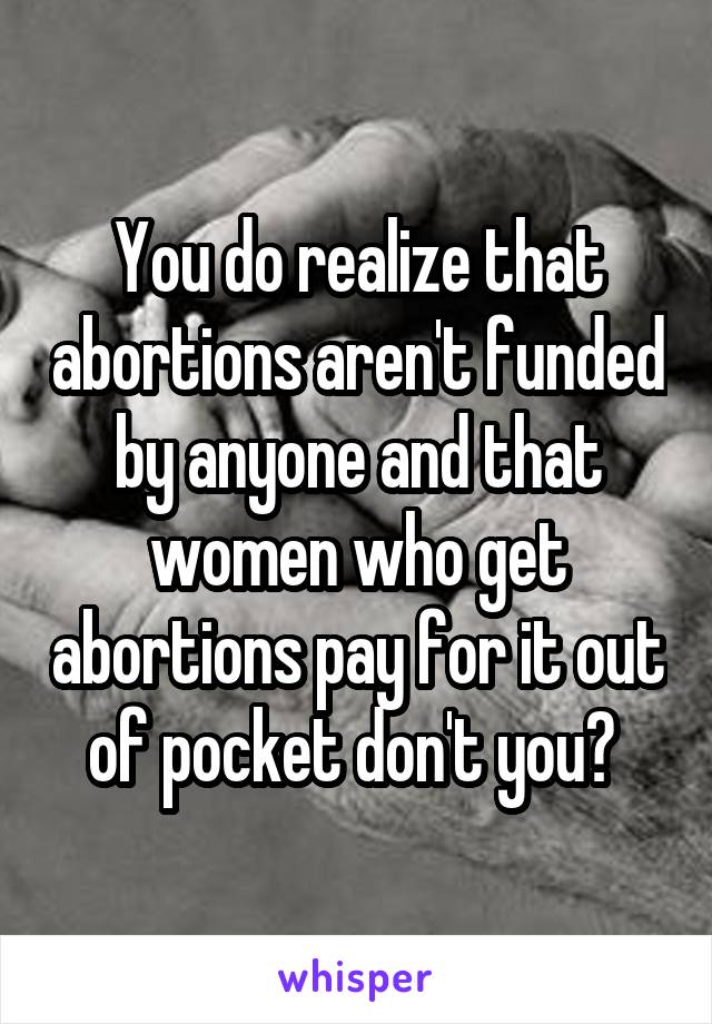 You do realize that abortions aren't funded by anyone and that women who get abortions pay for it out of pocket don't you? 