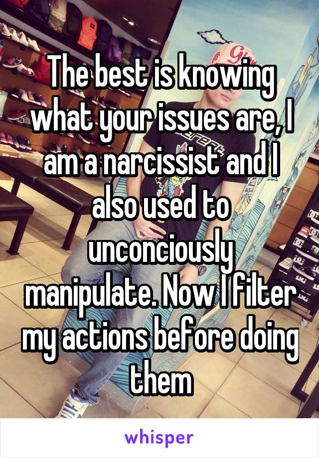 The best is knowing what your issues are, I am a narcissist and I also used to unconciously manipulate. Now I filter my actions before doing them