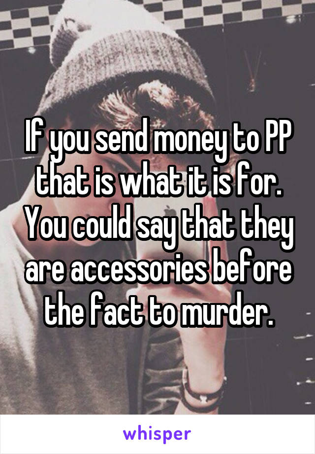 If you send money to PP that is what it is for. You could say that they are accessories before the fact to murder.