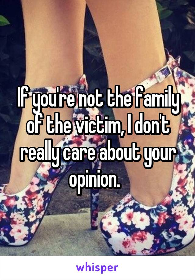 If you're not the family of the victim, I don't really care about your opinion.  