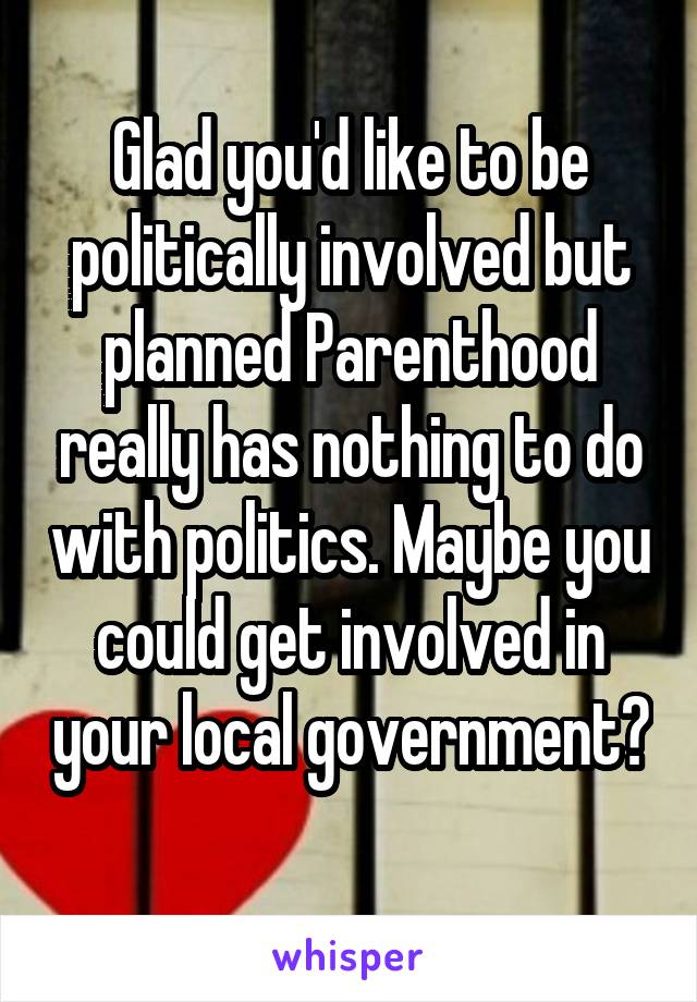Glad you'd like to be politically involved but planned Parenthood really has nothing to do with politics. Maybe you could get involved in your local government? 