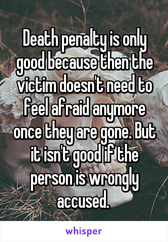 Death penalty is only good because then the victim doesn't need to feel afraid anymore once they are gone. But it isn't good if the person is wrongly accused. 