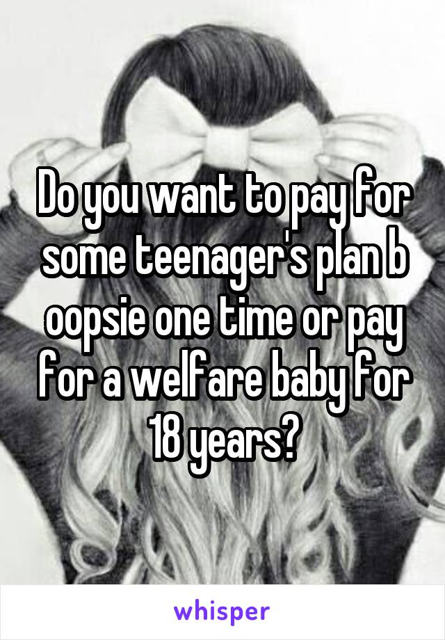 Do you want to pay for some teenager's plan b oopsie one time or pay for a welfare baby for 18 years?