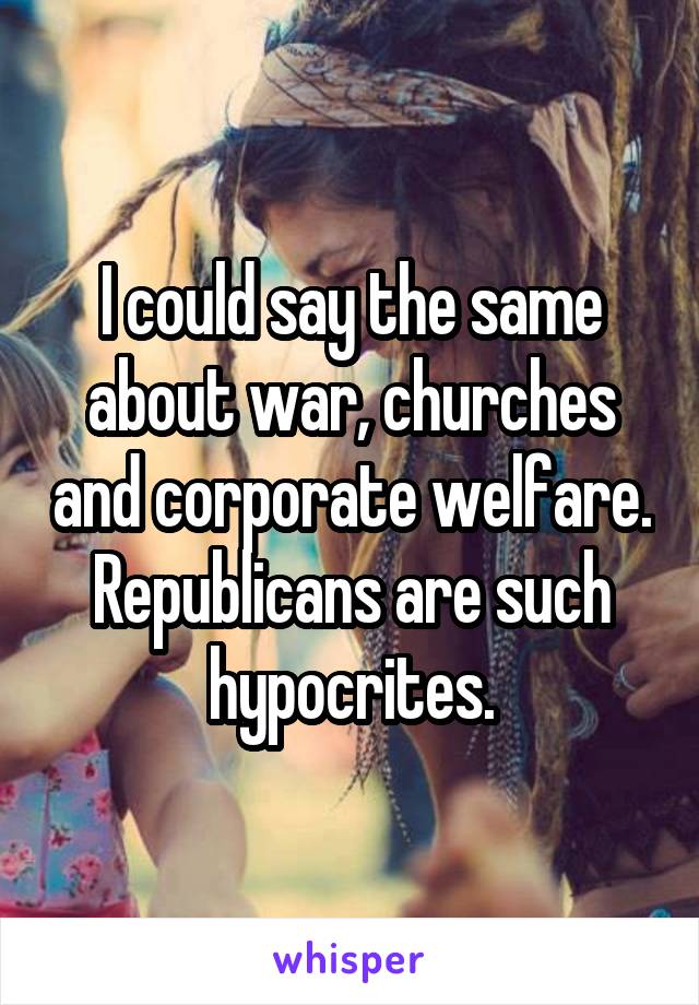I could say the same about war, churches and corporate welfare. Republicans are such hypocrites.